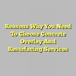 Reasons Why You Need To Choose Concrete Overlay And Resurfacing Services